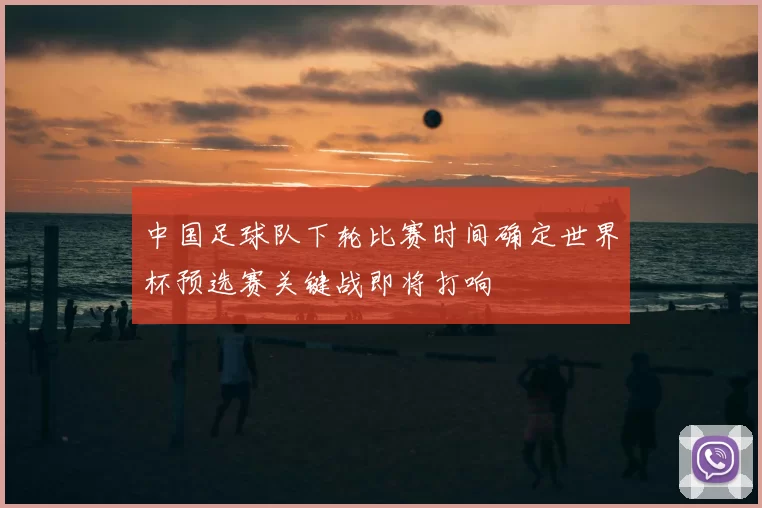 中国足球队下轮比赛时间确定世界杯预选赛关键战即将打响
