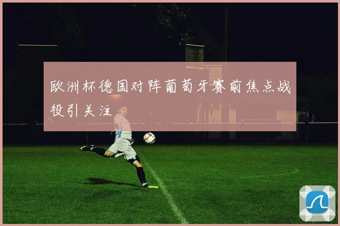 欧洲杯德国对阵葡萄牙赛前焦点战役引关注