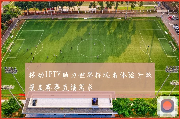 移动IPTV助力世界杯观看体验升级覆盖赛事直播需求