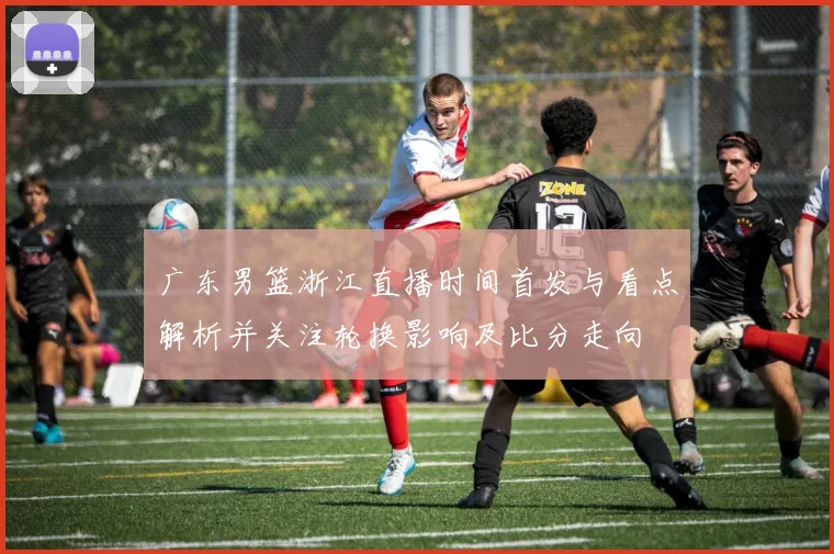 广东男篮浙江直播时间首发与看点解析并关注轮换影响及比分走向