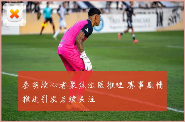 秦明读心者聚焦法医推理 赛事剧情推进引发后续关注