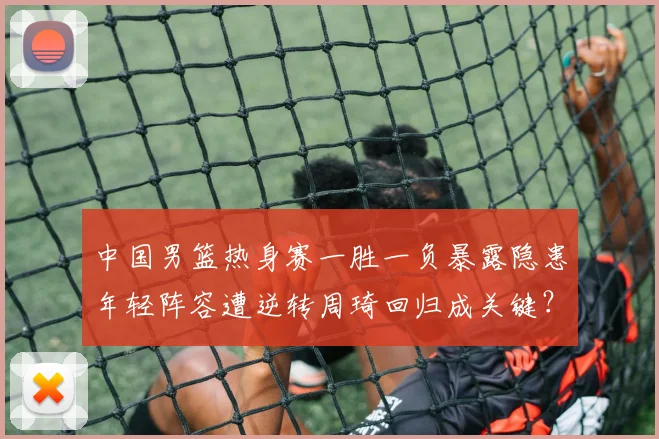 中国男篮热身赛一胜一负暴露隐患年轻阵容遭逆转周琦回归成关键？