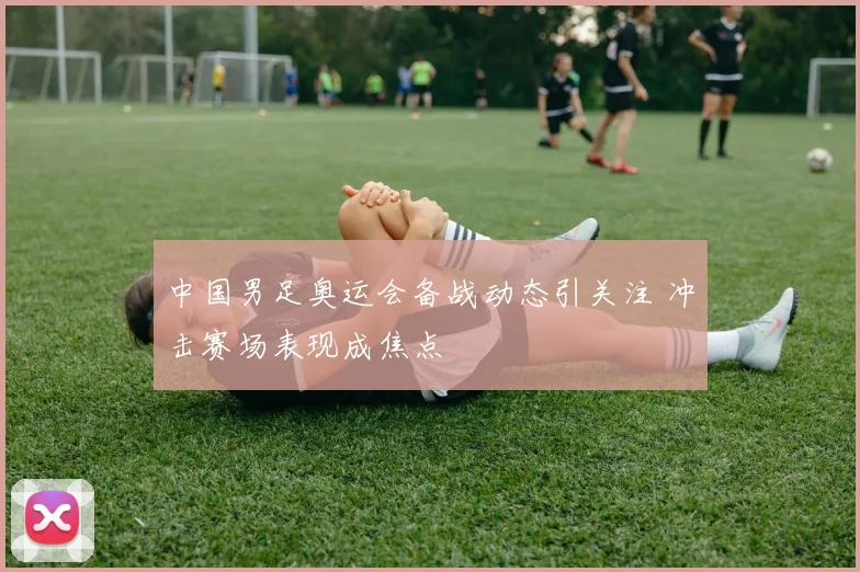 中国男足奥运会备战动态引关注 冲击赛场表现成焦点