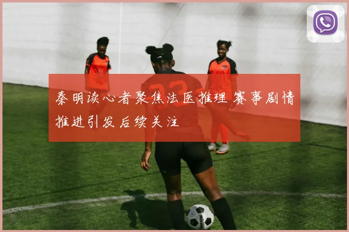 秦明读心者聚焦法医推理 赛事剧情推进引发后续关注
