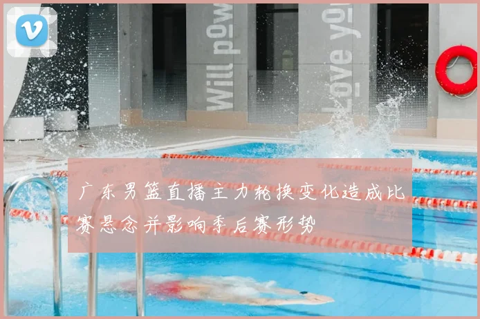 广东男篮直播主力轮换变化造成比赛悬念并影响季后赛形势