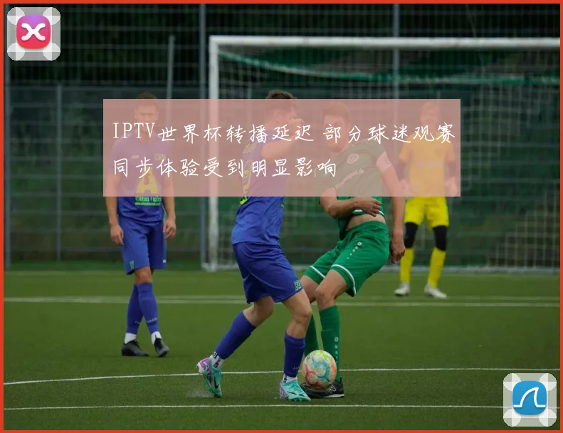 IPTV世界杯转播延迟 部分球迷观赛同步体验受到明显影响