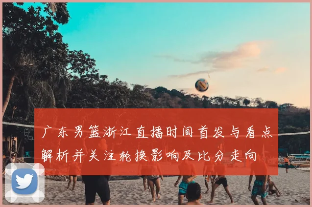 广东男篮浙江直播时间首发与看点解析并关注轮换影响及比分走向