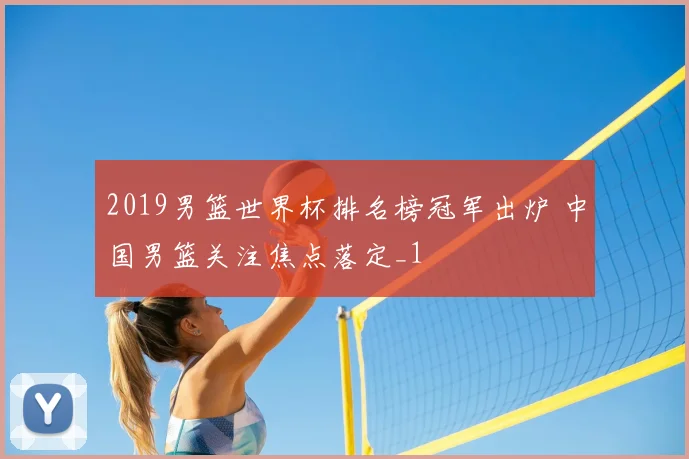 2019男篮世界杯排名榜冠军出炉 中国男篮关注焦点落定_1