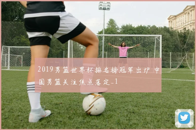 2019男篮世界杯排名榜冠军出炉 中国男篮关注焦点落定_1