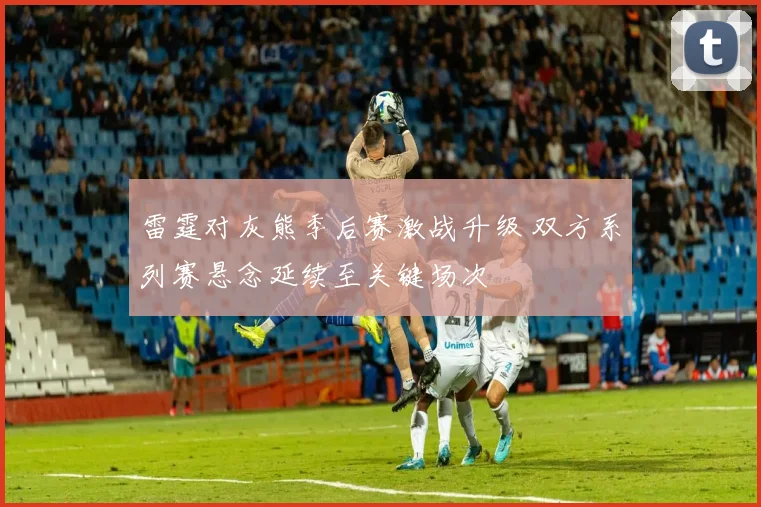 雷霆对灰熊季后赛激战升级 双方系列赛悬念延续至关键场次