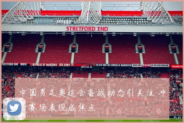中国男足奥运会备战动态引关注 冲击赛场表现成焦点