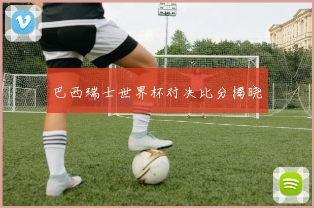 巴西瑞士世界杯对决比分揭晓