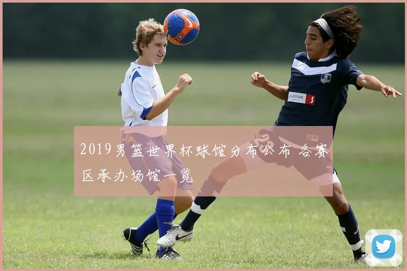 2019男篮世界杯球馆分布公布 各赛区承办场馆一览