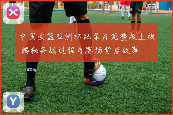 中国女篮亚洲杯纪录片完整版上线 揭秘备战过程与赛场背后故事