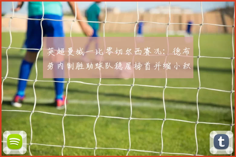 英超曼城一比零切尔西赛况：德布劳内制胜助球队稳居榜首并缩小积分差距