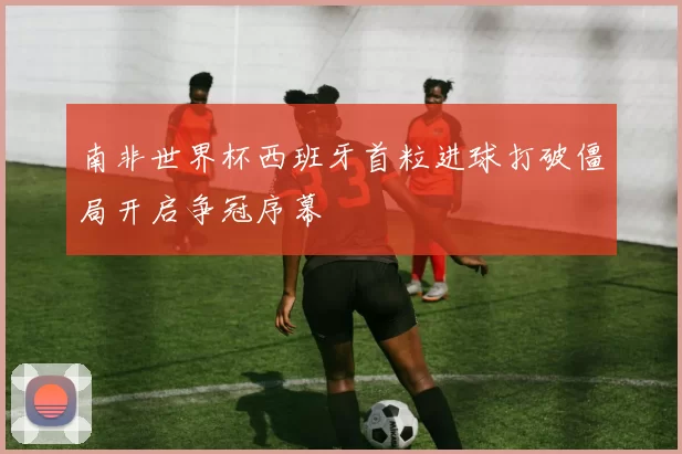 南非世界杯西班牙首粒进球打破僵局开启争冠序幕