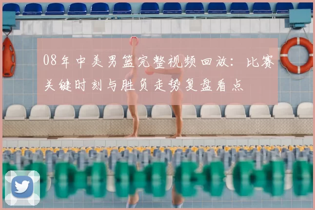 08年中美男篮完整视频回放:比赛关键时刻与胜负走势复盘看点