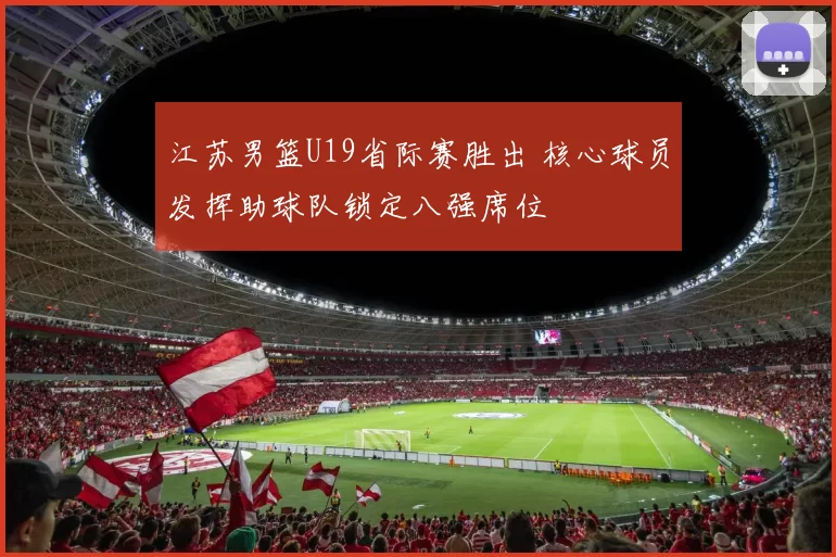 江苏男篮U19省际赛胜出 核心球员发挥助球队锁定八强席位