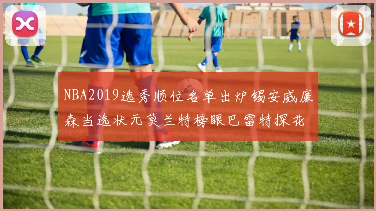 NBA2019选秀顺位名单出炉锡安威廉森当选状元莫兰特榜眼巴雷特探花
