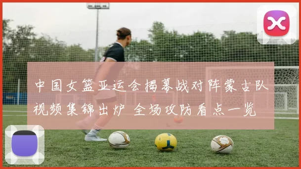 中国女篮亚运会揭幕战对阵蒙古队视频集锦出炉 全场攻防看点一览