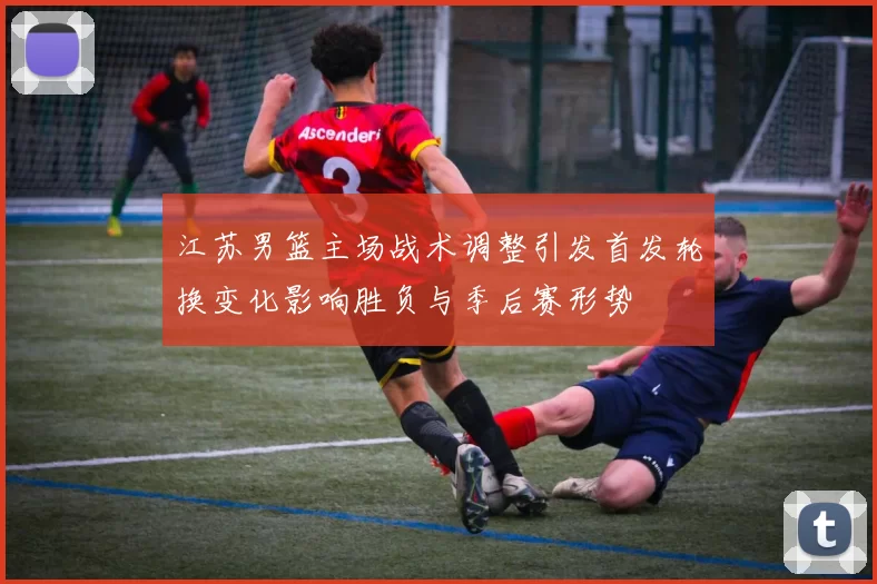 江苏男篮主场战术调整引发首发轮换变化影响胜负与季后赛形势