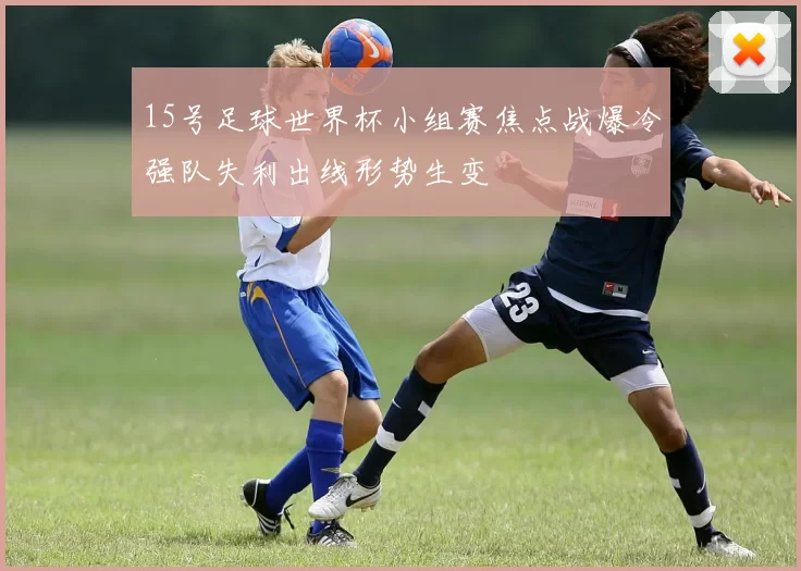 15号足球世界杯小组赛焦点战爆冷强队失利出线形势生变