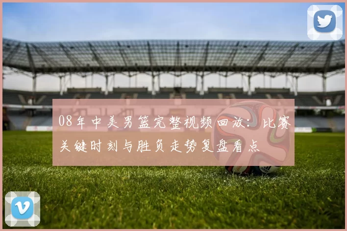 08年中美男篮完整视频回放:比赛关键时刻与胜负走势复盘看点