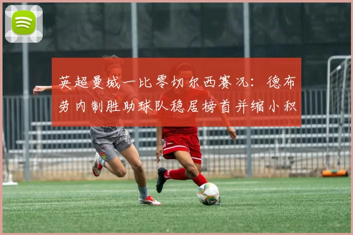 英超曼城一比零切尔西赛况：德布劳内制胜助球队稳居榜首并缩小积分差距