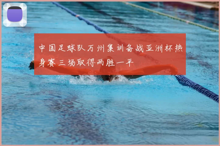 中国足球队万州集训备战亚洲杯热身赛三场取得两胜一平