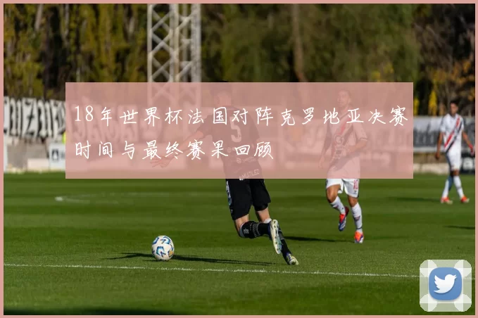 18年世界杯法国对阵克罗地亚决赛时间与最终赛果回顾