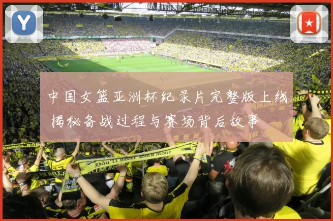 中国女篮亚洲杯纪录片完整版上线 揭秘备战过程与赛场背后故事