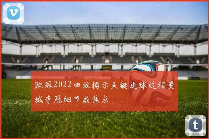 欧冠2022回放揭示关键进球过程曼城夺冠细节成焦点