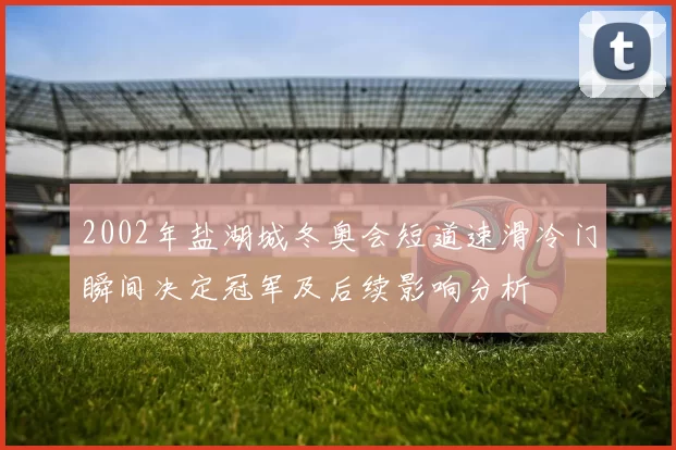 2002年盐湖城冬奥会短道速滑冷门瞬间决定冠军及后续影响分析