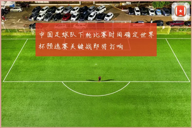 中国足球队下轮比赛时间确定世界杯预选赛关键战即将打响