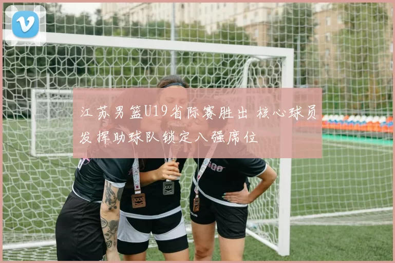 江苏男篮U19省际赛胜出 核心球员发挥助球队锁定八强席位